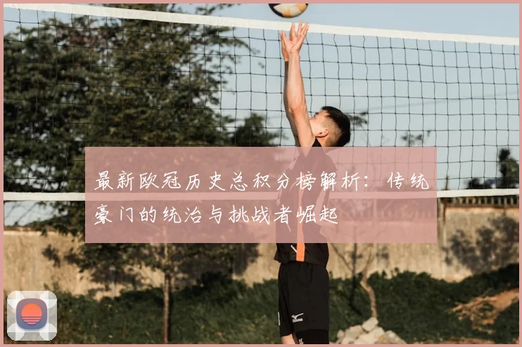 最新欧冠历史总积分榜解析:传统豪门的统治与挑战者崛起