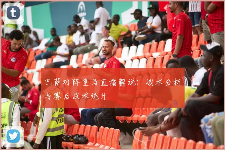 巴萨对阵皇马直播解说:战术分析与赛后技术统计