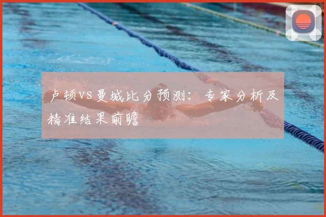 卢顿vs曼城比分预测：专家分析及精准结果前瞻