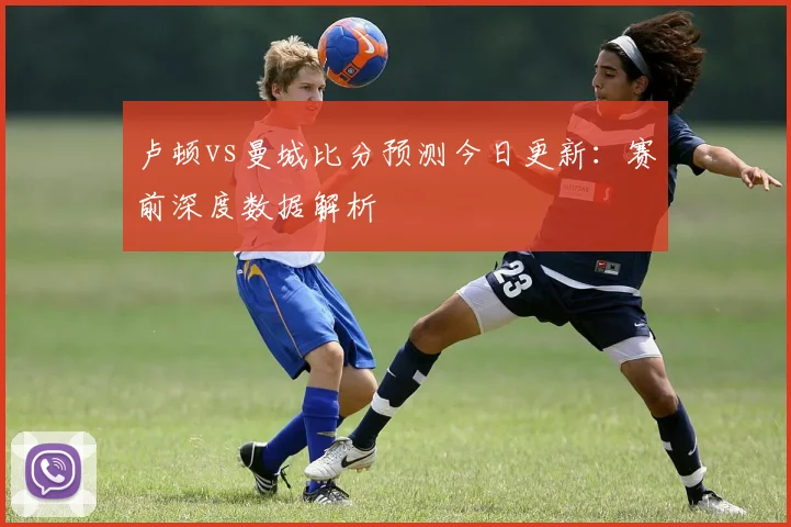 卢顿vs曼城比分预测今日更新：赛前深度数据解析