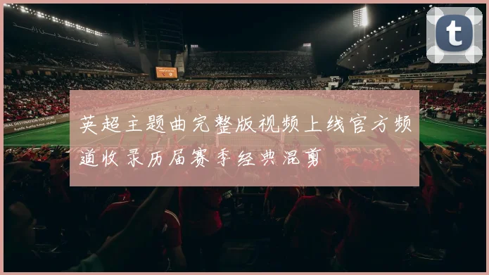 英超主题曲完整版视频上线官方频道收录历届赛季经典混剪