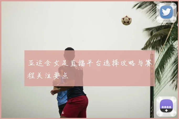 亚运会女足直播平台选择攻略与赛程关注要点