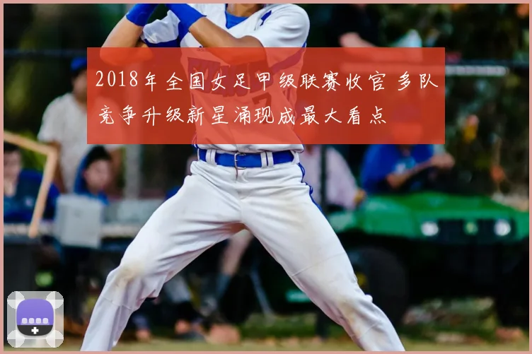 2018年全国女足甲级联赛收官 多队竞争升级新星涌现成最大看点