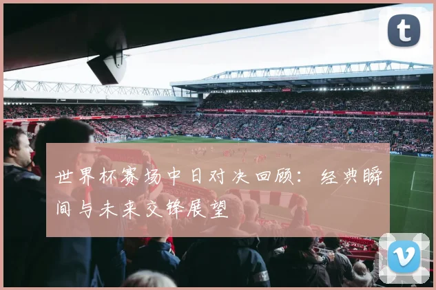 世界杯赛场中日对决回顾：经典瞬间与未来交锋展望