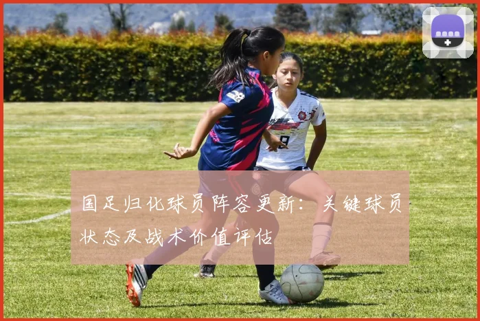 国足归化球员阵容更新：关键球员状态及战术价值评估
