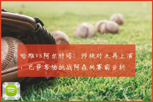 哈维vs阿尔特塔:师徒对决再上演,巴萨客场挑战阿森纳赛前分析