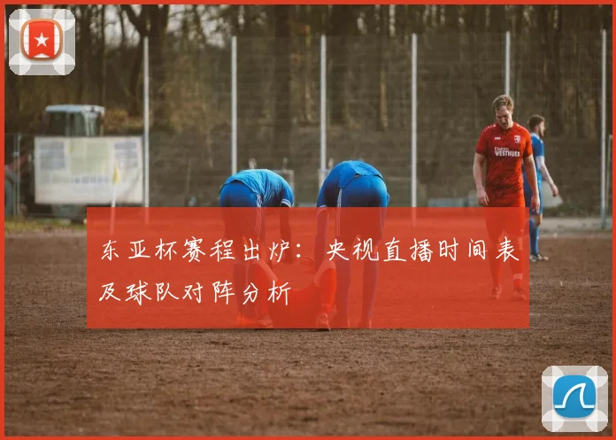东亚杯赛程出炉：央视直播时间表及球队对阵分析