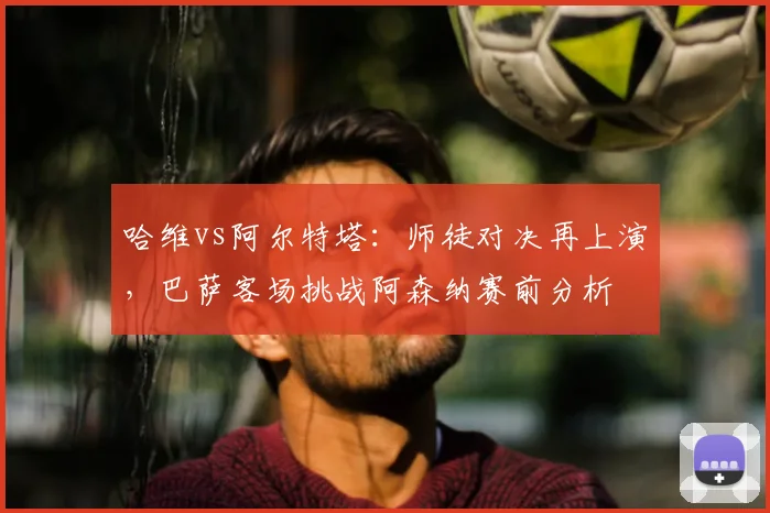 哈维vs阿尔特塔：师徒对决再上演，巴萨客场挑战阿森纳赛前分析