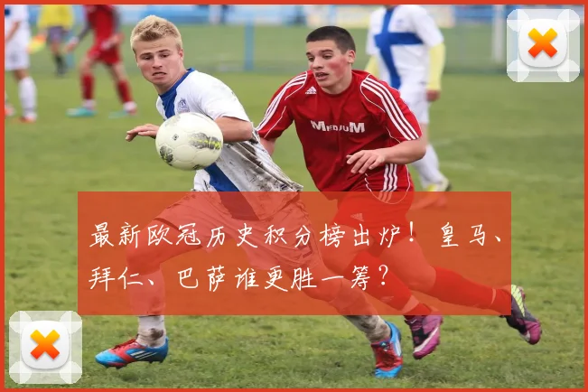 最新欧冠历史积分榜出炉!皇马、拜仁、巴萨谁更胜一筹?