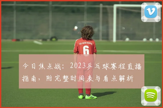 今日焦点战：2023乒乓球赛程直播指南，附完整时间表与看点解析