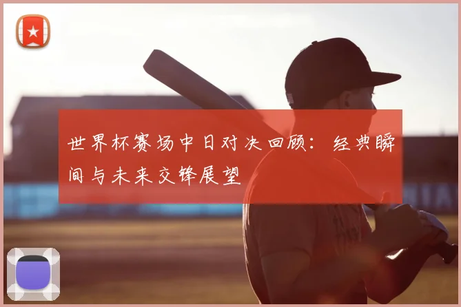 世界杯赛场中日对决回顾：经典瞬间与未来交锋展望