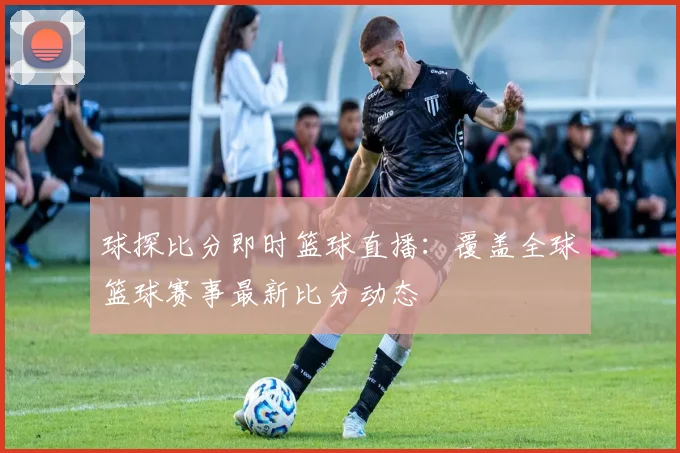 球探比分即时篮球直播：覆盖全球篮球赛事最新比分动态