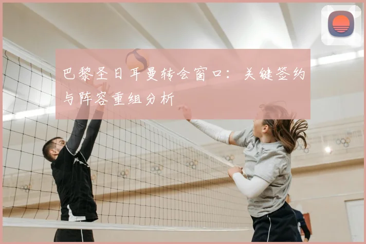 巴黎圣日耳曼转会窗口：关键签约与阵容重组分析