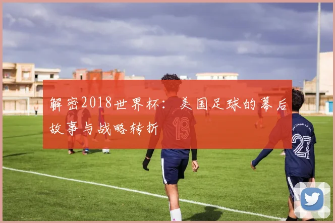 解密2018世界杯：美国足球的幕后故事与战略转折