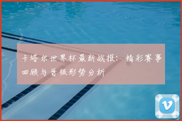 卡塔尔世界杯最新战报：精彩赛事回顾与晋级形势分析