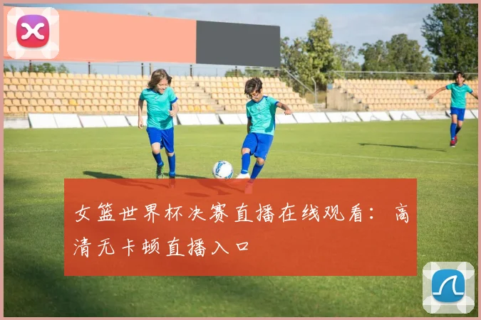 女篮世界杯决赛直播在线观看:高清无卡顿直播入口