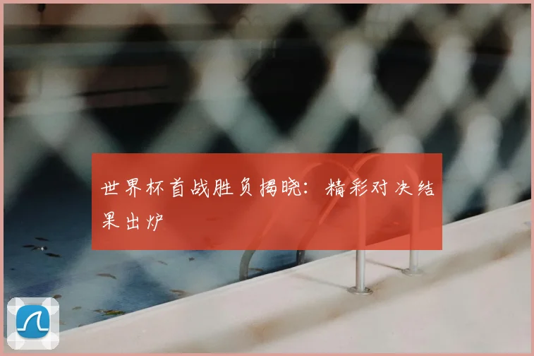 世界杯首战胜负揭晓：精彩对决结果出炉