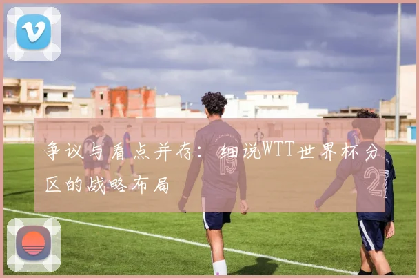 争议与看点并存:细说WTT世界杯分区的战略布局
