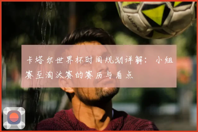 卡塔尔世界杯时间规划详解：小组赛至淘汰赛的赛历与看点