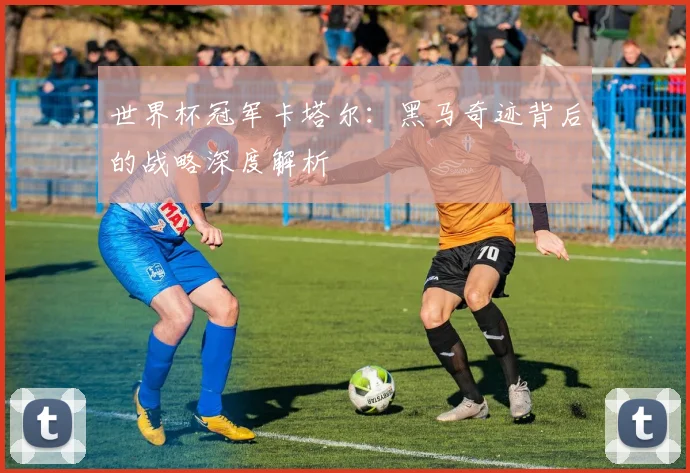 世界杯冠军卡塔尔：黑马奇迹背后的战略深度解析